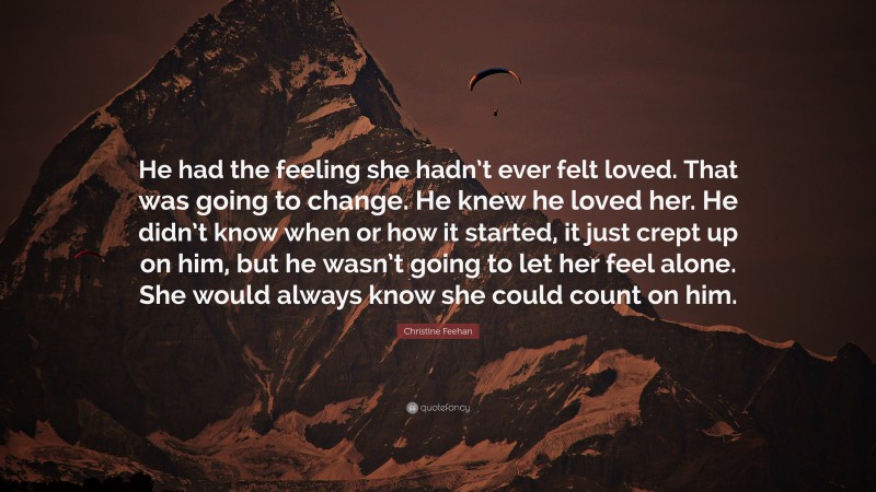 Christine Feehan Quote: “He had the feeling she hadn’t ever felt loved. That was going to change. He knew he loved her. He didn’t know when or how it started, it just crept up on him, but he wasn’t going to let her feel alone. She would always know she could count on him.”
