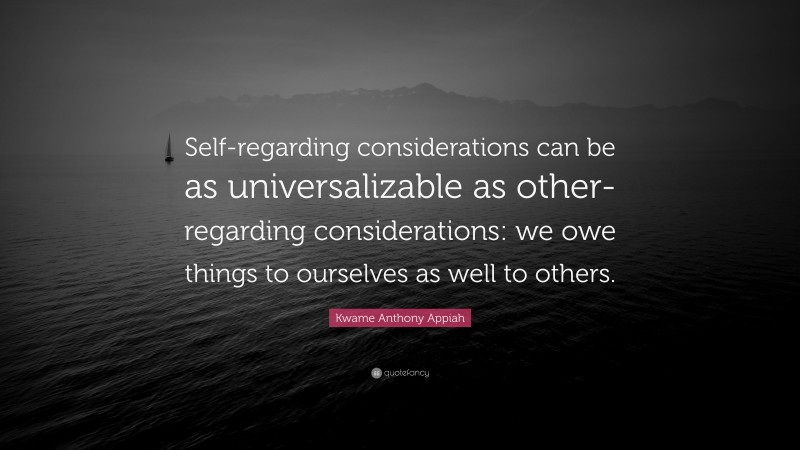 Kwame Anthony Appiah Quote: “Self-regarding considerations can be as universalizable as other-regarding considerations: we owe things to ourselves as well to others.”