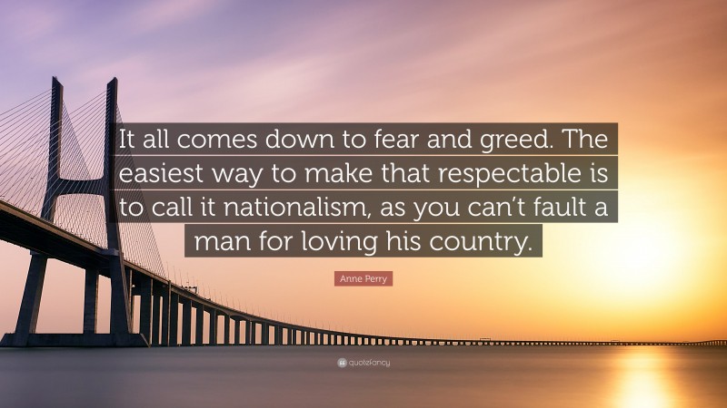 Anne Perry Quote: “It all comes down to fear and greed. The easiest way to make that respectable is to call it nationalism, as you can’t fault a man for loving his country.”