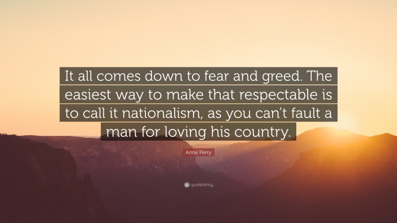 Anne Perry Quote: “It all comes down to fear and greed. The easiest way to make that respectable is to call it nationalism, as you can’t fault a man for loving his country.”