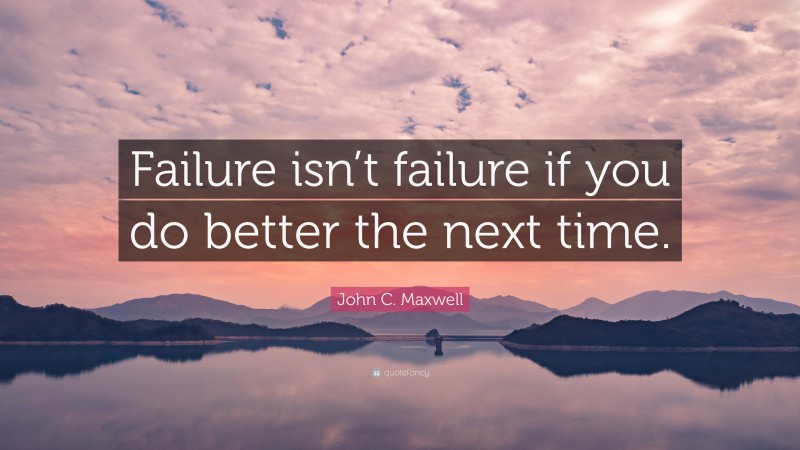 John C. Maxwell Quote: “Failure isn’t failure if you do better the next time.”