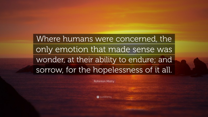 Rohinton Mistry Quote: “Where humans were concerned, the only emotion that made sense was wonder, at their ability to endure; and sorrow, for the hopelessness of it all.”