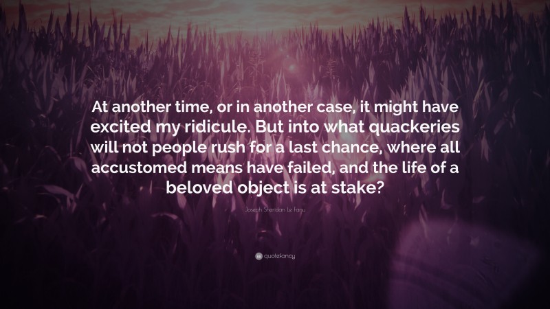 Joseph Sheridan Le Fanu Quote: “At another time, or in another case, it might have excited my ridicule. But into what quackeries will not people rush for a last chance, where all accustomed means have failed, and the life of a beloved object is at stake?”