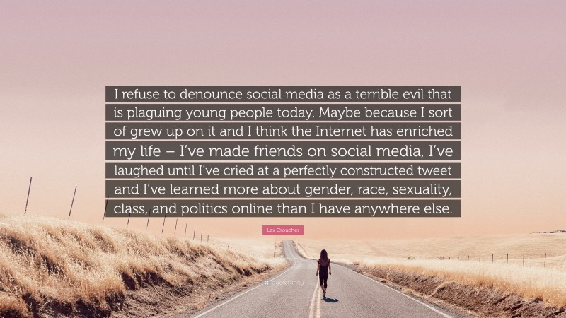 Lex Croucher Quote: “I refuse to denounce social media as a terrible evil that is plaguing young people today. Maybe because I sort of grew up on it and I think the Internet has enriched my life – I’ve made friends on social media, I’ve laughed until I’ve cried at a perfectly constructed tweet and I’ve learned more about gender, race, sexuality, class, and politics online than I have anywhere else.”
