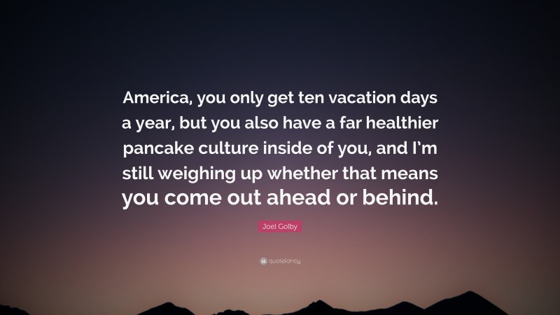 Joel Golby Quote: “America, you only get ten vacation days a year, but you also have a far healthier pancake culture inside of you, and I’m still weighing up whether that means you come out ahead or behind.”