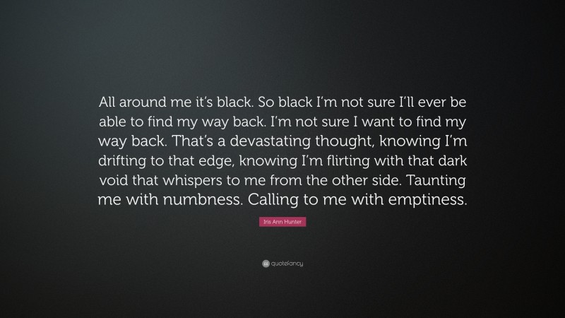 Iris Ann Hunter Quote: “All around me it’s black. So black I’m not sure I’ll ever be able to find my way back. I’m not sure I want to find my way back. That’s a devastating thought, knowing I’m drifting to that edge, knowing I’m flirting with that dark void that whispers to me from the other side. Taunting me with numbness. Calling to me with emptiness.”