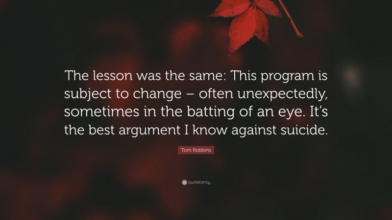 Tom Robbins Quote: “The lesson was the same: This program is subject to change – often unexpectedly, sometimes in the batting of an eye. It’s the best argument I know against suicide.”