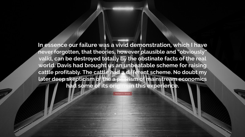 Herbert A. Simon Quote: “In essence our failure was a vivid demonstration, which I have never forgotten, that theories, however plausible and “obviously” valid, can be destroyed totally by the obstinate facts of the real world. Davis had brought us an unbeatable scheme for raising cattle profitably. The cattle had a different scheme. No doubt my later deep skepticism of the a priorism of mainstream economics had some of its origins in this experience.”