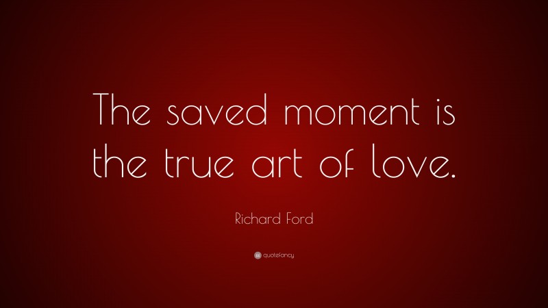 Richard Ford Quote: “The saved moment is the true art of love.”