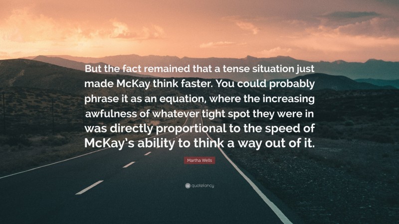 Martha Wells Quote: “But the fact remained that a tense situation just made McKay think faster. You could probably phrase it as an equation, where the increasing awfulness of whatever tight spot they were in was directly proportional to the speed of McKay’s ability to think a way out of it.”