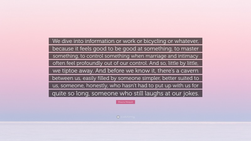 Shauna Niequist Quote: “We dive into information or work or bicycling or whatever, because it feels good to be good at something, to master something, to control something when marriage and intimacy often feel profoundly out of our control. And so, little by little, we tiptoe away. And before we know it, there’s a cavern between us, easily filled by someone simpler, better suited to us, someone, honestly, who hasn’t had to put up with us for quite so long, someone who still laughs at our jokes.”