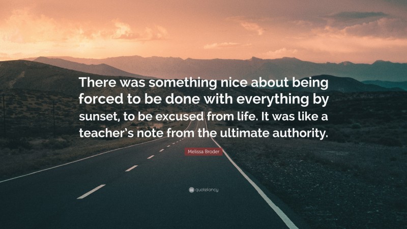 Melissa Broder Quote: “There was something nice about being forced to be done with everything by sunset, to be excused from life. It was like a teacher’s note from the ultimate authority.”