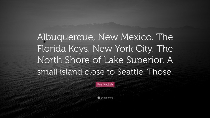 Kris Radish Quote: “Albuquerque, New Mexico. The Florida Keys. New York City. The North Shore of Lake Superior. A small island close to Seattle. Those.”