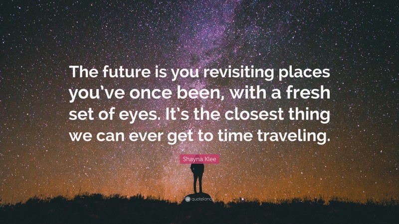 Shayna Klee Quote: “The future is you revisiting places you’ve once been, with a fresh set of eyes. It’s the closest thing we can ever get to time traveling.”