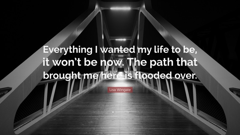 Lisa Wingate Quote: “Everything I wanted my life to be, it won’t be now. The path that brought me here is flooded over.”