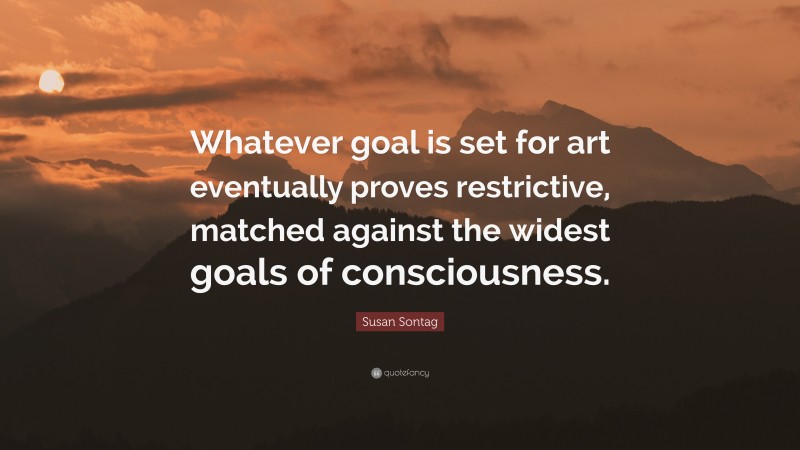 Susan Sontag Quote: “Whatever goal is set for art eventually proves restrictive, matched against the widest goals of consciousness.”