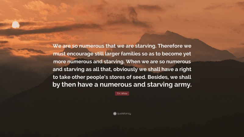 T.H. White Quote: “We are so numerous that we are starving. Therefore we must encourage still larger families so as to become yet more numerous and starving. When we are so numerous and starving as all that, obviously we shall have a right to take other people’s stores of seed. Besides, we shall by then have a numerous and starving army.”