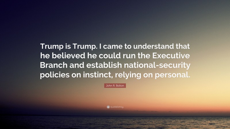 John R. Bolton Quote: “Trump is Trump. I came to understand that he believed he could run the Executive Branch and establish national-security policies on instinct, relying on personal.”