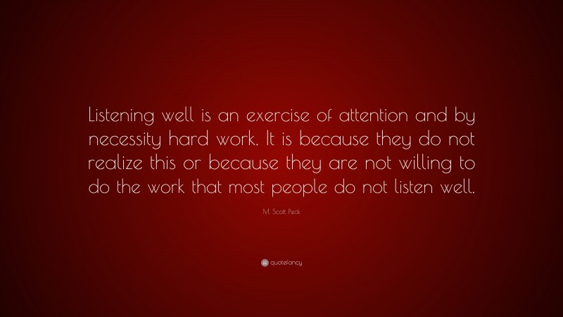 M. Scott Peck Quote: “Listening well is an exercise of attention and by necessity hard work. It is because they do not realize this or because they are not willing to do the work that most people do not listen well.”