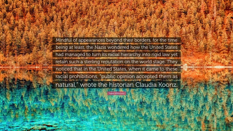 Isabel Wilkerson Quote: “Mindful of appearances beyond their borders, for the time being at least, the Nazis wondered how the United States had managed to turn its racial hierarchy into rigid law yet retain such a sterling reputation on the world stage. They noticed that in the United States, when it came to these racial prohibitions, “public opinion accepted them as natural,” wrote the historian Claudia Koonz.”