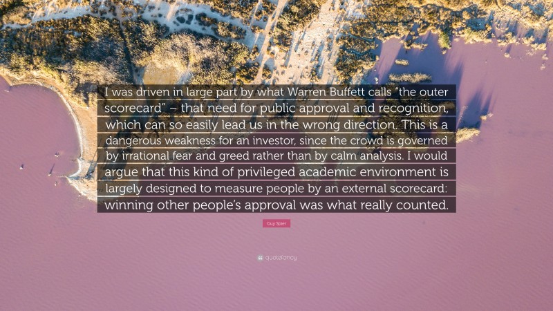 Guy Spier Quote: “I was driven in large part by what Warren Buffett calls “the outer scorecard” – that need for public approval and recognition, which can so easily lead us in the wrong direction. This is a dangerous weakness for an investor, since the crowd is governed by irrational fear and greed rather than by calm analysis. I would argue that this kind of privileged academic environment is largely designed to measure people by an external scorecard: winning other people’s approval was what really counted.”