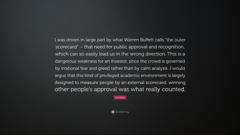 Guy Spier Quote: “I was driven in large part by what Warren Buffett calls “the outer scorecard” – that need for public approval and recognition, which can so easily lead us in the wrong direction. This is a dangerous weakness for an investor, since the crowd is governed by irrational fear and greed rather than by calm analysis. I would argue that this kind of privileged academic environment is largely designed to measure people by an external scorecard: winning other people’s approval was what really counted.”