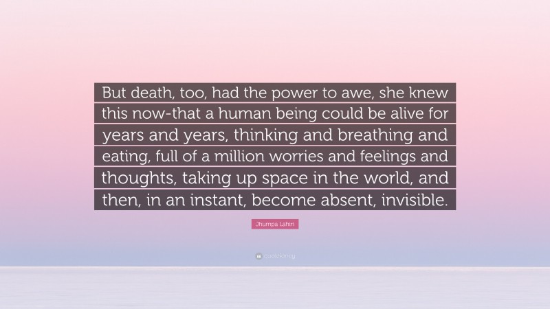 Jhumpa Lahiri Quote: “But death, too, had the power to awe, she knew this now-that a human being could be alive for years and years, thinking and breathing and eating, full of a million worries and feelings and thoughts, taking up space in the world, and then, in an instant, become absent, invisible.”