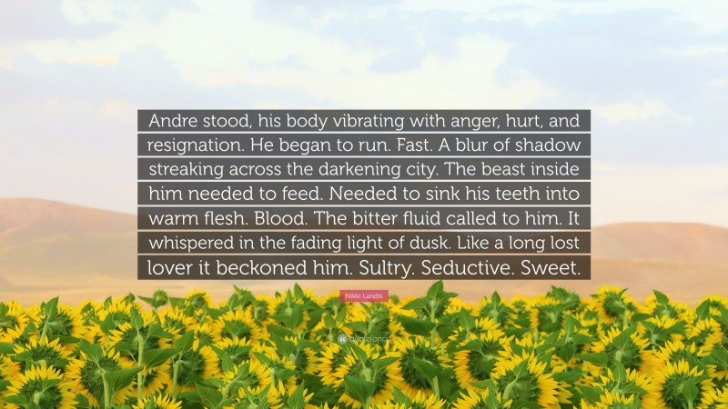 Nikki Landis Quote: “Andre stood, his body vibrating with anger, hurt, and resignation. He began to run. Fast. A blur of shadow streaking across the darkening city. The beast inside him needed to feed. Needed to sink his teeth into warm flesh. Blood. The bitter fluid called to him. It whispered in the fading light of dusk. Like a long lost lover it beckoned him. Sultry. Seductive. Sweet.”