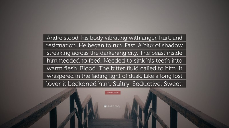 Nikki Landis Quote: “Andre stood, his body vibrating with anger, hurt, and resignation. He began to run. Fast. A blur of shadow streaking across the darkening city. The beast inside him needed to feed. Needed to sink his teeth into warm flesh. Blood. The bitter fluid called to him. It whispered in the fading light of dusk. Like a long lost lover it beckoned him. Sultry. Seductive. Sweet.”