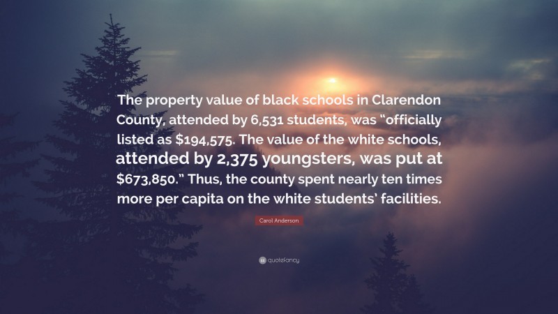 Carol Anderson Quote: “The property value of black schools in Clarendon County, attended by 6,531 students, was “officially listed as $194,575. The value of the white schools, attended by 2,375 youngsters, was put at $673,850.” Thus, the county spent nearly ten times more per capita on the white students’ facilities.”