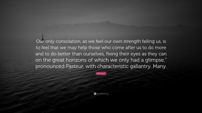 Bill Wasik Quote: “Our only consolation, as we feel our own strength failing us, is to feel that we may help those who come after us to do more and to do better than ourselves, fixing their eyes as they can on the great horizons of which we only had a glimpse,” pronounced Pasteur, with characteristic gallantry. Many.”