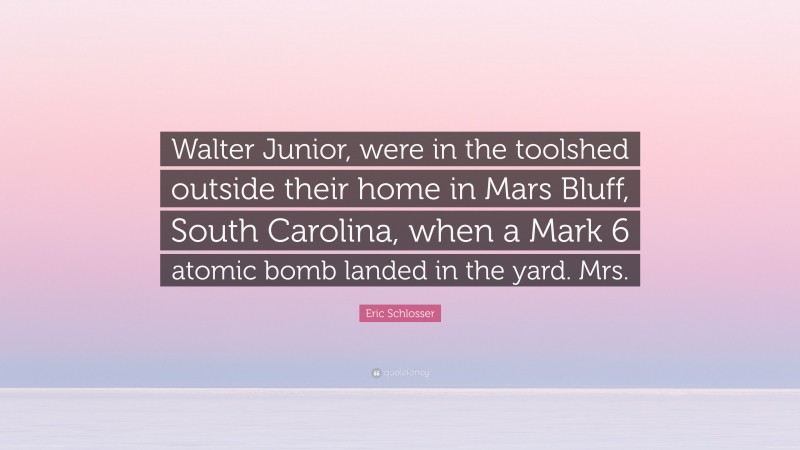 Eric Schlosser Quote: “Walter Junior, were in the toolshed outside their home in Mars Bluff, South Carolina, when a Mark 6 atomic bomb landed in the yard. Mrs.”