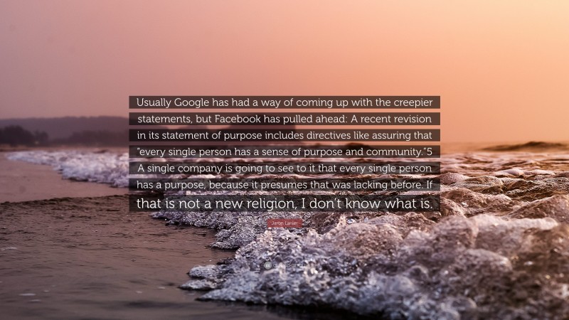 Jaron Lanier Quote: “Usually Google has had a way of coming up with the creepier statements, but Facebook has pulled ahead: A recent revision in its statement of purpose includes directives like assuring that “every single person has a sense of purpose and community.”5 A single company is going to see to it that every single person has a purpose, because it presumes that was lacking before. If that is not a new religion, I don’t know what is.”