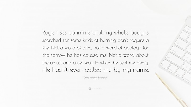 Chitra Banerjee Divakaruni Quote: “Rage rises up in me until my whole body is scorched, for some kinds of burning don’t require a fire. Not a word of love, not a word of apology for the sorrow he has caused me. Not a word about the unjust and cruel way in which he sent me away. He hasn’t even called me by my name.”