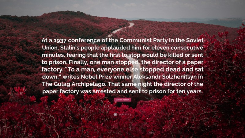 Steven Hassan Quote: “At a 1937 conference of the Communist Party in the Soviet Union, Stalin’s people applauded him for eleven consecutive minutes, fearing that the first to stop would be killed or sent to prison. Finally, one man stopped, the director of a paper factory. “To a man, everyone else stopped dead and sat down,” writes Nobel Prize winner Aleksandr Solzhenitsyn in The Gulag Archipelago. That same night the director of the paper factory was arrested and sent to prison for ten years.”