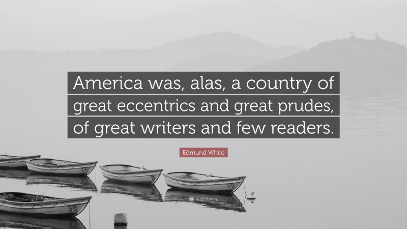Edmund White Quote: “America was, alas, a country of great eccentrics and great prudes, of great writers and few readers.”