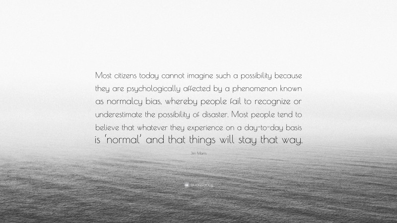 Jim Marrs Quote: “Most citizens today cannot imagine such a possibility because they are psychologically affected by a phenomenon known as normalcy bias, whereby people fail to recognize or underestimate the possibility of disaster. Most people tend to believe that whatever they experience on a day-to-day basis is ‘normal’ and that things will stay that way.”