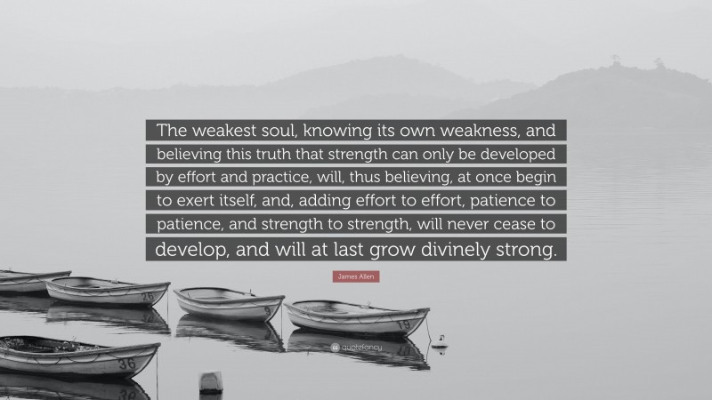 James Allen Quote: “The weakest soul, knowing its own weakness, and believing this truth that strength can only be developed by effort and practice, will, thus believing, at once begin to exert itself, and, adding effort to effort, patience to patience, and strength to strength, will never cease to develop, and will at last grow divinely strong.”