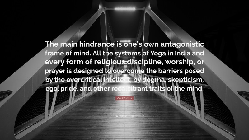 Gopi Krishna Quote: “The main hindrance is one’s own antagonistic frame of mind. All the systems of Yoga in India and every form of religious discipline, worship, or prayer is designed to overcome the barriers posed by the overcritical intellect, by dogma, skepticism, ego, pride, and other recalcitrant traits of the mind.”