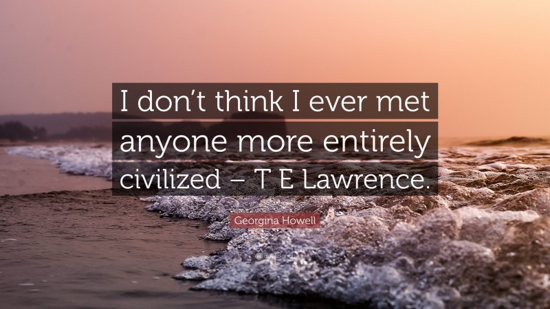 Georgina Howell Quote: “I don’t think I ever met anyone more entirely civilized – T E Lawrence.”