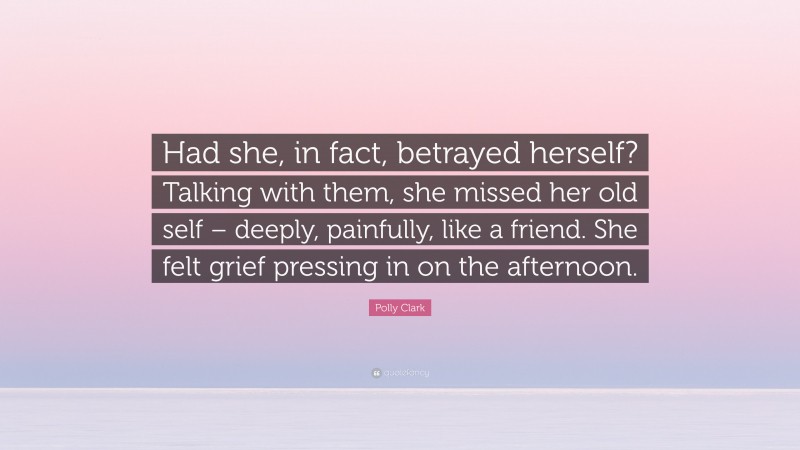 Polly Clark Quote: “Had she, in fact, betrayed herself? Talking with them, she missed her old self – deeply, painfully, like a friend. She felt grief pressing in on the afternoon.”