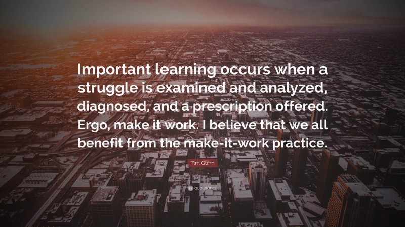 Tim Gunn Quote: “Important learning occurs when a struggle is examined and analyzed, diagnosed, and a prescription offered. Ergo, make it work. I believe that we all benefit from the make-it-work practice.”