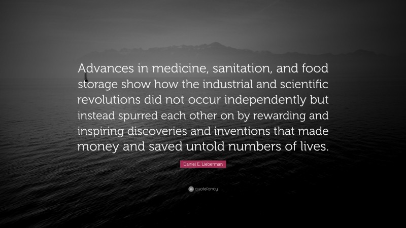 Daniel E. Lieberman Quote: “Advances in medicine, sanitation, and food storage show how the industrial and scientific revolutions did not occur independently but instead spurred each other on by rewarding and inspiring discoveries and inventions that made money and saved untold numbers of lives.”