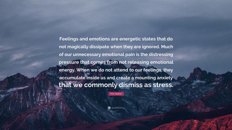 Pete Walker Quote: “Feelings and emotions are energetic states that do not magically dissipate when they are ignored. Much of our unnecessary emotional pain is the distressing pressure that comes from not releasing emotional energy. When we do not attend to our feelings, they accumulate inside us and create a mounting anxiety that we commonly dismiss as stress.”