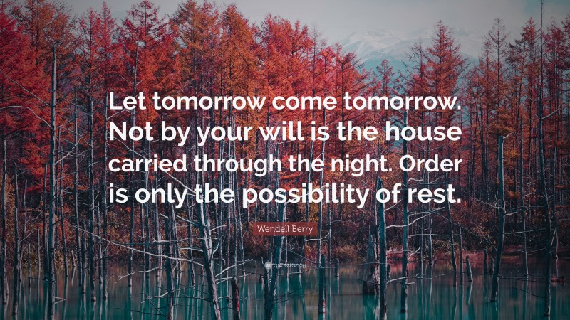 Wendell Berry Quote: “Let tomorrow come tomorrow. Not by your will is the house carried through the night. Order is only the possibility of rest.”