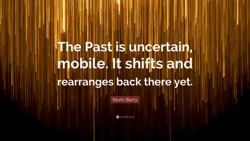 Kevin Barry Quote: “The Past is uncertain, mobile. It shifts and rearranges back there yet.”