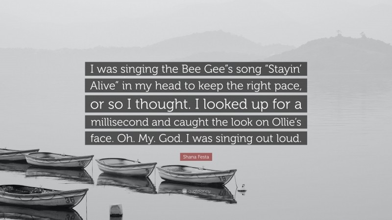 Shana Festa Quote: “I was singing the Bee Gee”s song “Stayin’ Alive” in my head to keep the right pace, or so I thought. I looked up for a millisecond and caught the look on Ollie’s face. Oh. My. God. I was singing out loud.”