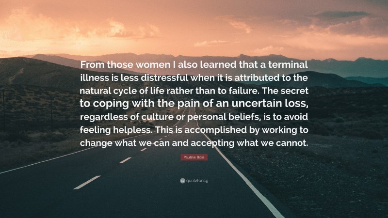 Pauline Boss Quote: “From those women I also learned that a terminal illness is less distressful when it is attributed to the natural cycle of life rather than to failure. The secret to coping with the pain of an uncertain loss, regardless of culture or personal beliefs, is to avoid feeling helpless. This is accomplished by working to change what we can and accepting what we cannot.”