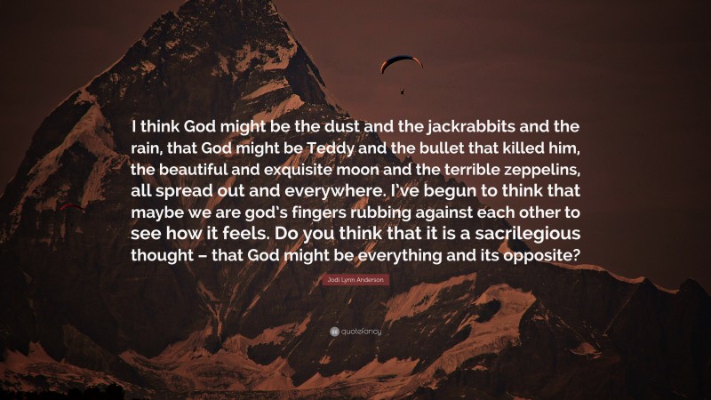 Jodi Lynn Anderson Quote: “I think God might be the dust and the jackrabbits and the rain, that God might be Teddy and the bullet that killed him, the beautiful and exquisite moon and the terrible zeppelins, all spread out and everywhere. I’ve begun to think that maybe we are god’s fingers rubbing against each other to see how it feels. Do you think that it is a sacrilegious thought – that God might be everything and its opposite?”