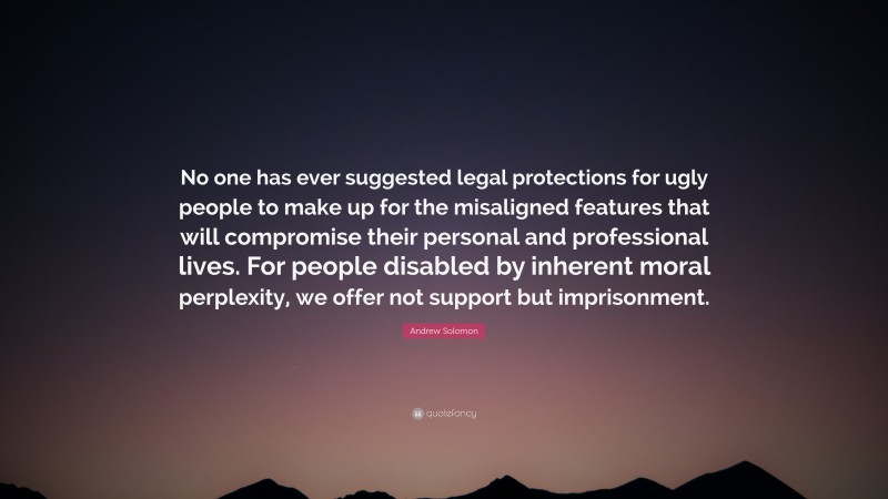 Andrew Solomon Quote: “No one has ever suggested legal protections for ugly people to make up for the misaligned features that will compromise their personal and professional lives. For people disabled by inherent moral perplexity, we offer not support but imprisonment.”